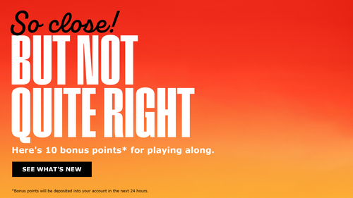 So close! But not quite right. Here's 10 bonus points* for playing along. - See What's New